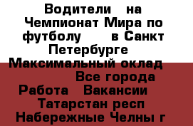 Водители D на Чемпионат Мира по футболу 2018 в Санкт-Петербурге › Максимальный оклад ­ 122 000 - Все города Работа » Вакансии   . Татарстан респ.,Набережные Челны г.